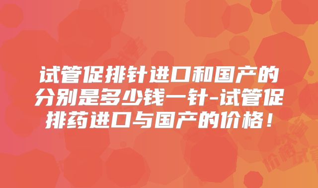 试管促排针进口和国产的分别是多少钱一针-试管促排药进口与国产的价格!