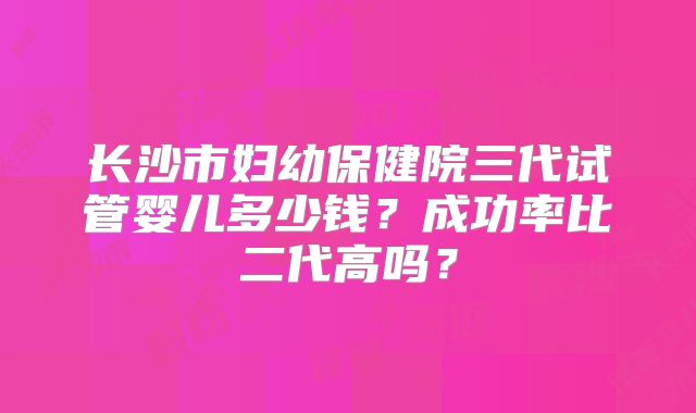 长沙市妇幼保健院三代试管婴儿多少钱？成功率比二代高吗？