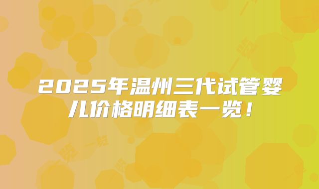 2025年温州三代试管婴儿价格明细表一览!