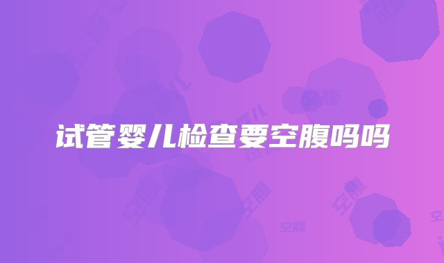 试管婴儿检查要空腹吗吗