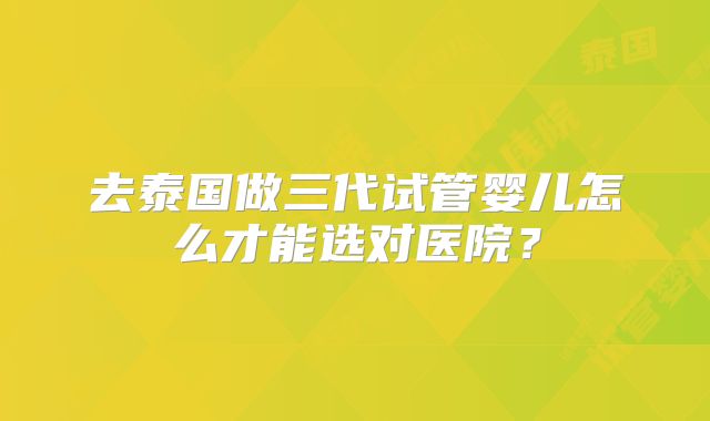 去泰国做三代试管婴儿怎么才能选对医院?