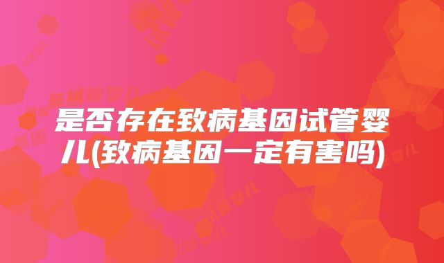 是否存在致病基因试管婴儿(致病基因一定有害吗)