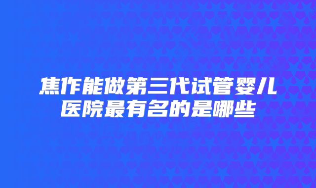焦作能做第三代试管婴儿医院最有名的是哪些