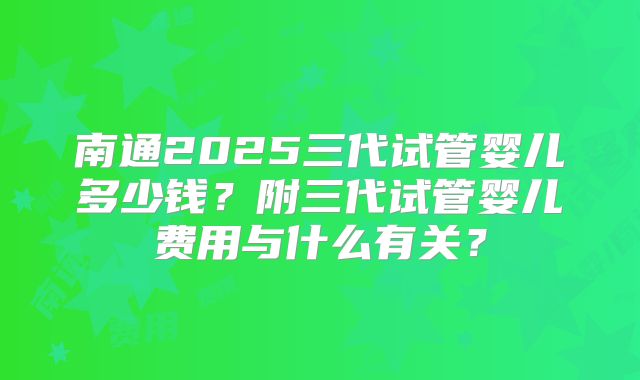 南通2025三代试管婴儿多少钱？附三代试管婴儿费用与什么有关？