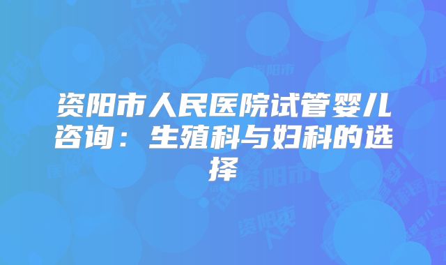 资阳市人民医院试管婴儿咨询：生殖科与妇科的选择
