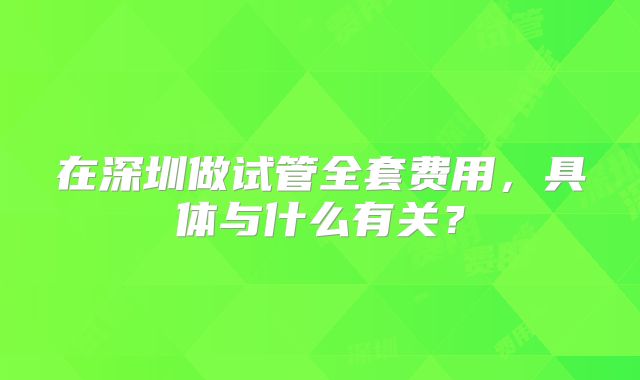 在深圳做试管全套费用,具体与什么有关?