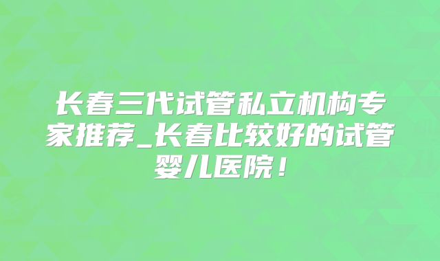 长春三代试管私立机构专家推荐_长春比较好的试管婴儿医院!