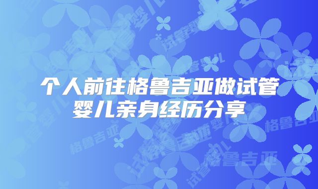 个人前往格鲁吉亚做试管婴儿亲身经历分享