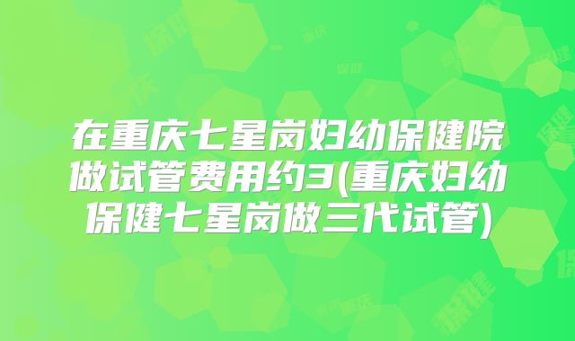 在重庆七星岗妇幼保健院做试管费用约3(重庆妇幼保健七星岗做三代试管)