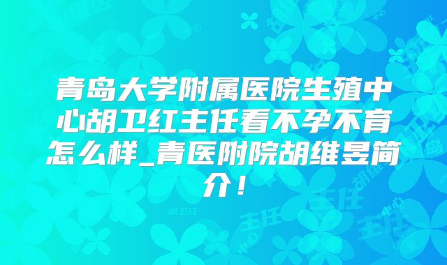 青岛大学附属医院生殖中心胡卫红主任看不孕不育怎么样_青医附院胡维昱简介！