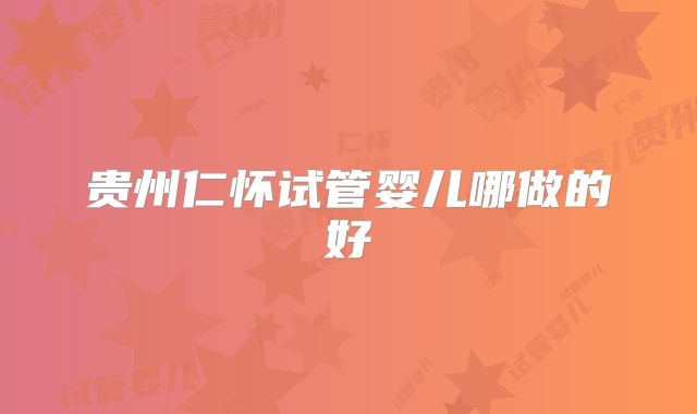 贵州仁怀试管婴儿哪做的好