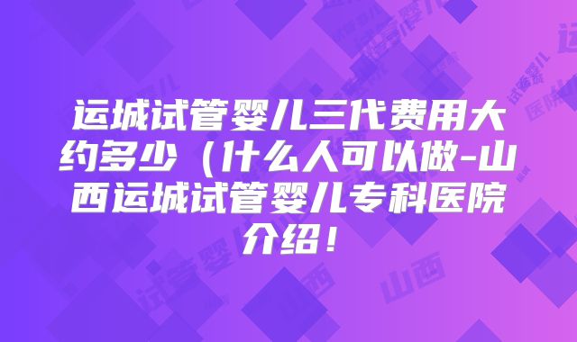 运城试管婴儿三代费用大约多少(什么人可以做-山西运城试管婴儿专科医院介绍!
