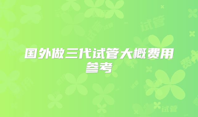 国外做三代试管大概费用参考
