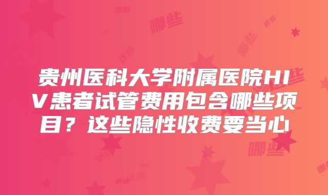 贵州医科大学附属医院HIV患者试管费用包含哪些项目？这些隐性收费要当心