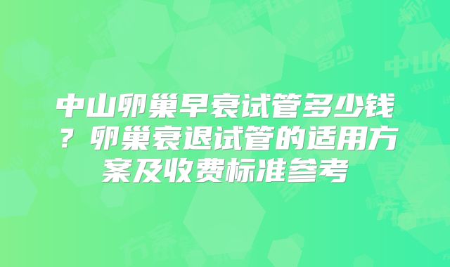 中山卵巢早衰试管多少钱?卵巢衰退试管的适用方案及收费标准参考