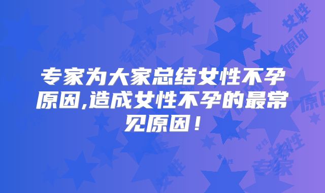 专家为大家总结女性不孕原因,造成女性不孕的最常见原因!