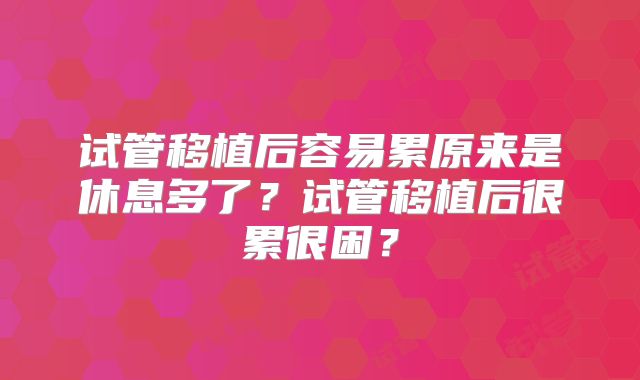 试管移植后容易累原来是休息多了？试管移植后很累很困？