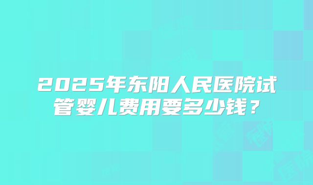 2025年东阳人民医院试管婴儿费用要多少钱？