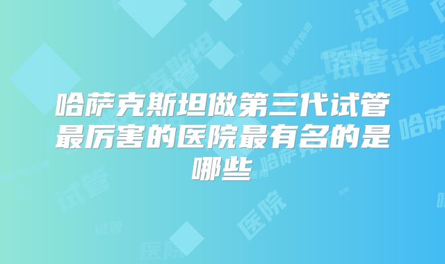 哈萨克斯坦做第三代试管最厉害的医院最有名的是哪些