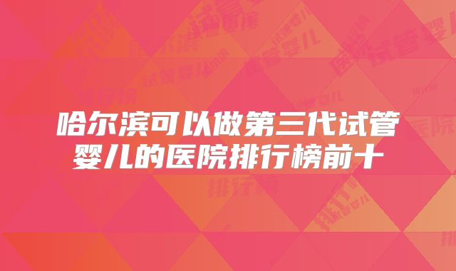 哈尔滨可以做第三代试管婴儿的医院排行榜前十