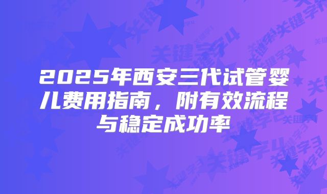 2025年西安三代试管婴儿费用指南，附有效流程与稳定成功率