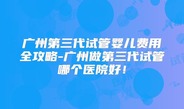 广州第三代试管婴儿费用全攻略-广州做第三代试管哪个医院好！