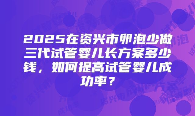2025在资兴市卵泡少做三代试管婴儿长方案多少钱，如何提高试管婴儿成功率？