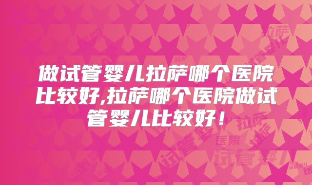 做试管婴儿拉萨哪个医院比较好,拉萨哪个医院做试管婴儿比较好！