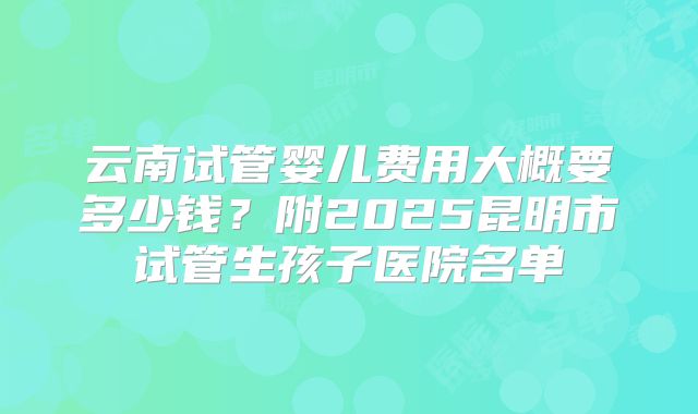 云南试管婴儿费用大概要多少钱?附2025昆明市试管生孩子医院名单