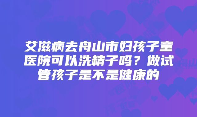 艾滋病去舟山市妇孩子童医院可以洗精子吗?做试管孩子是不是健康的