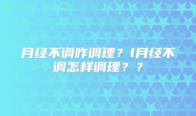 月经不调咋调理？l月经不调怎样调理？？