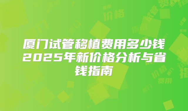 厦门试管移植费用多少钱2025年新价格分析与省钱指南
