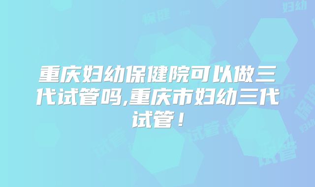 重庆妇幼保健院可以做三代试管吗,重庆市妇幼三代试管！