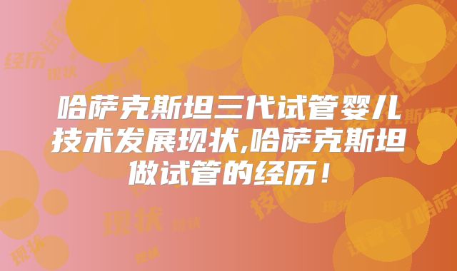 哈萨克斯坦三代试管婴儿技术发展现状,哈萨克斯坦做试管的经历！