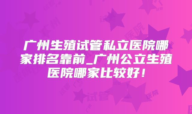 广州生殖试管私立医院哪家排名靠前_广州公立生殖医院哪家比较好！