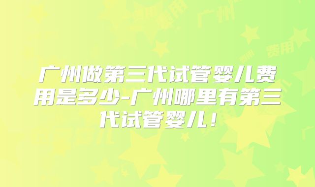 广州做第三代试管婴儿费用是多少-广州哪里有第三代试管婴儿！