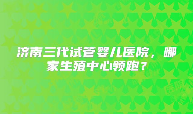 济南三代试管婴儿医院,哪家生殖中心领跑?