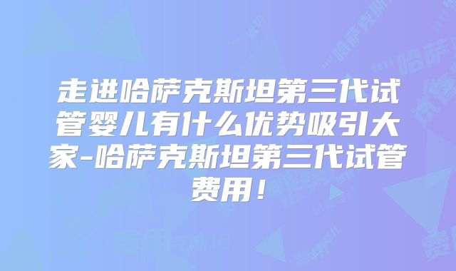 走进哈萨克斯坦第三代试管婴儿有什么优势吸引大家-哈萨克斯坦第三代试管费用！