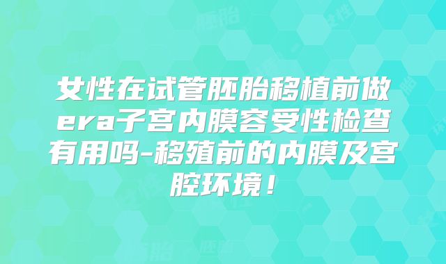 女性在试管胚胎移植前做era子宫内膜容受性检查有用吗-移殖前的内膜及宫腔环境!