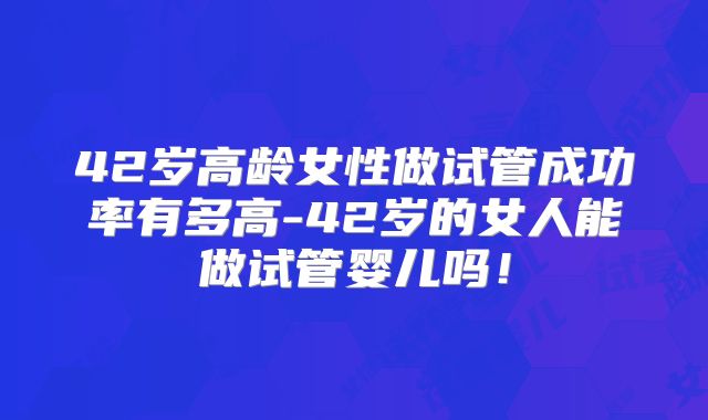 42岁高龄女性做试管成功率有多高-42岁的女人能做试管婴儿吗！