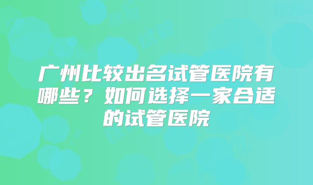 广州比较出名试管医院有哪些?如何选择一家合适的试管医院