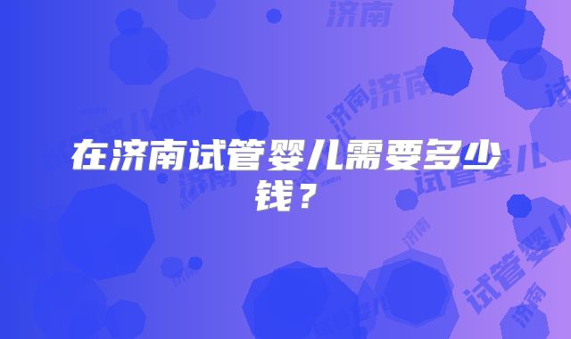 在济南试管婴儿需要多少钱？
