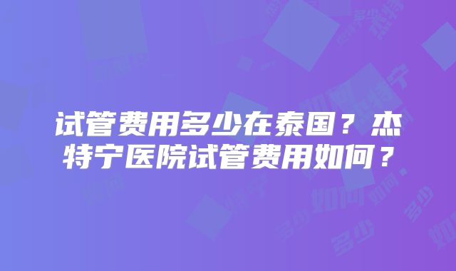 试管费用多少在泰国?杰特宁医院试管费用如何?