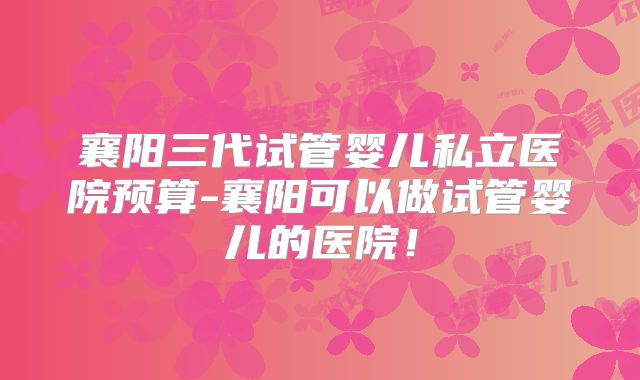 襄阳三代试管婴儿私立医院预算-襄阳可以做试管婴儿的医院!