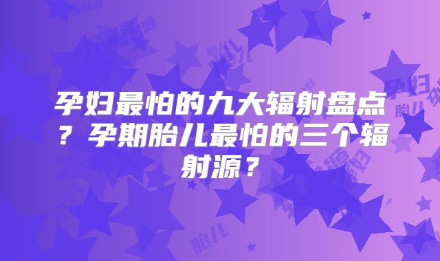 孕妇最怕的九大辐射盘点?孕期胎儿最怕的三个辐射源?