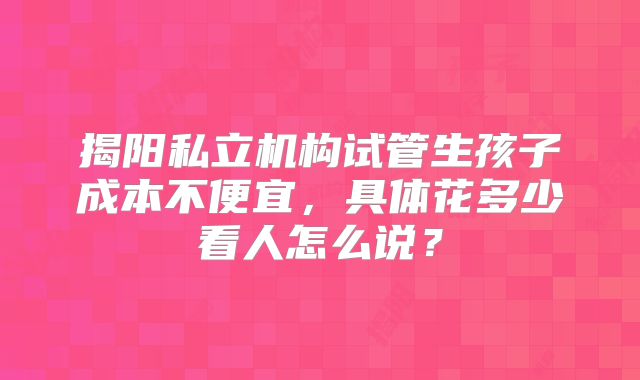 揭阳私立机构试管生孩子成本不便宜,具体花多少看人怎么说?