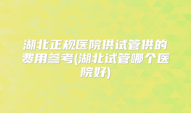 湖北正规医院供试管供的费用参考(湖北试管哪个医院好)