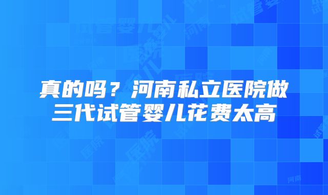 真的吗？河南私立医院做三代试管婴儿花费太高
