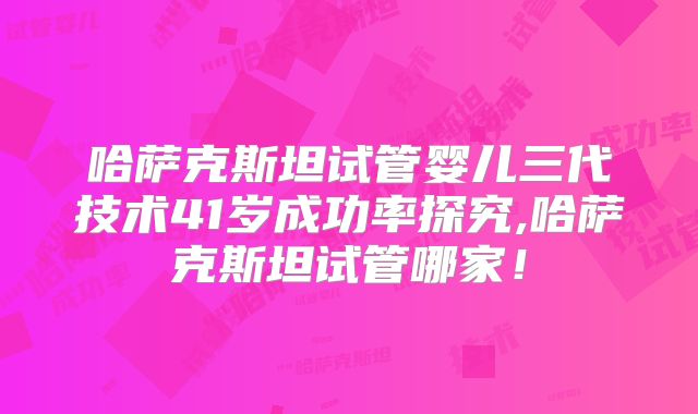 哈萨克斯坦试管婴儿三代技术41岁成功率探究,哈萨克斯坦试管哪家！