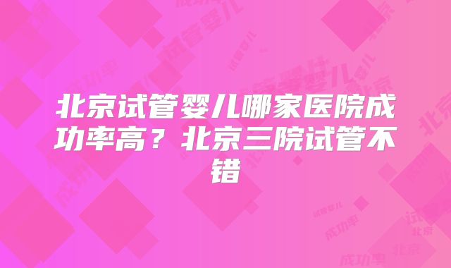 北京试管婴儿哪家医院成功率高?北京三院试管不错